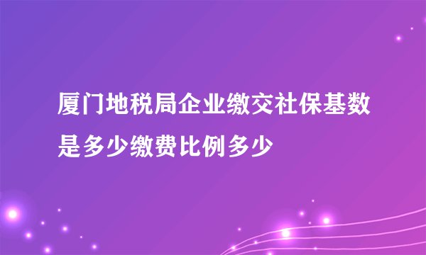 厦门地税局企业缴交社保基数是多少缴费比例多少