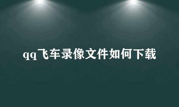 qq飞车录像文件如何下载