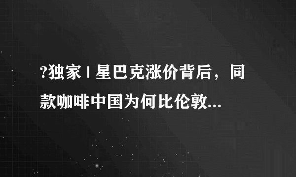 ?独家 | 星巴克涨价背后，同款咖啡中国为何比伦敦和芝加哥卖得贵？
