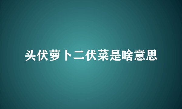 头伏萝卜二伏菜是啥意思
