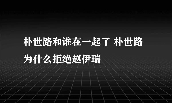 朴世路和谁在一起了 朴世路为什么拒绝赵伊瑞