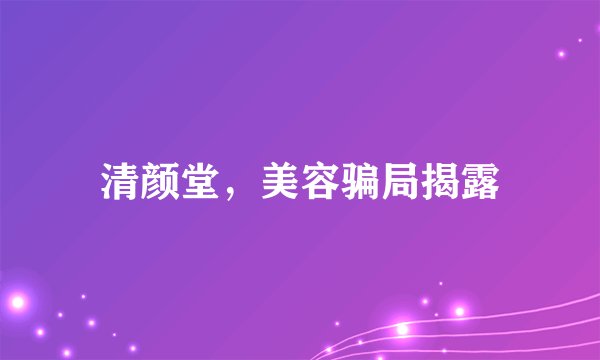 清颜堂，美容骗局揭露