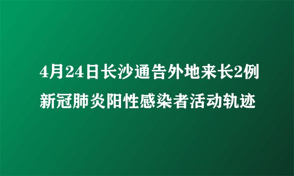 4月24日长沙通告外地来长2例新冠肺炎阳性感染者活动轨迹