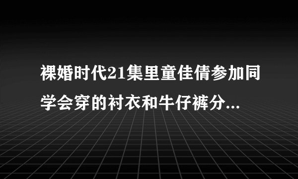 裸婚时代21集里童佳倩参加同学会穿的衬衣和牛仔裤分别是什么牌子呀？