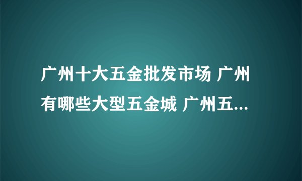 广州十大五金批发市场 广州有哪些大型五金城 广州五金批发市场在哪里