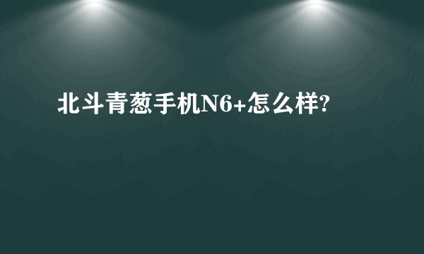 北斗青葱手机N6+怎么样?