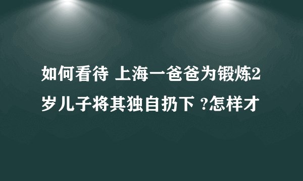 如何看待 上海一爸爸为锻炼2岁儿子将其独自扔下 ?怎样才