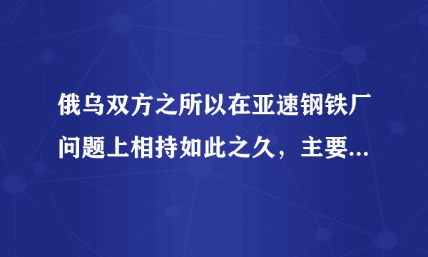 俄乌双方之所以在亚速钢铁厂问题上相持如此之久,主要原因就是其独特的重要性