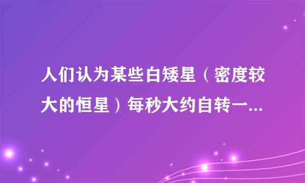 人们认为某些白矮星（密度较大的恒星）每秒大约自转一周（万有引力常量G=6.67×10 -11  N·m 2 /kg 2 ,地