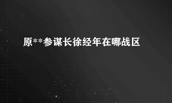 原**参谋长徐经年在哪战区