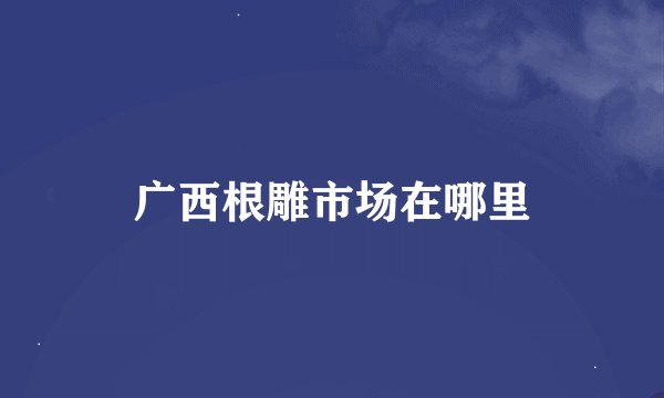 广西根雕市场在哪里