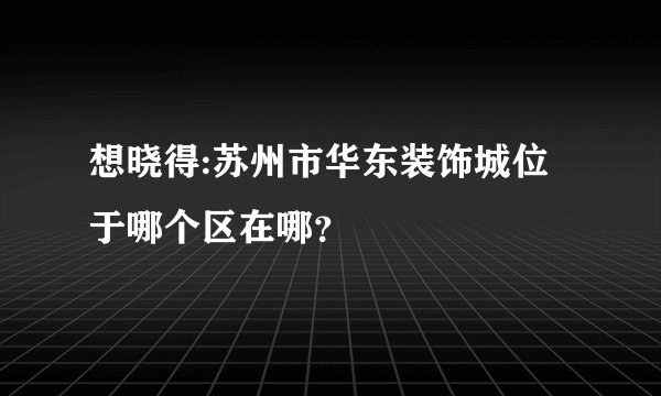 想晓得:苏州市华东装饰城位于哪个区在哪?