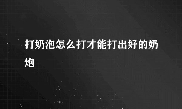 打奶泡怎么打才能打出好的奶炮