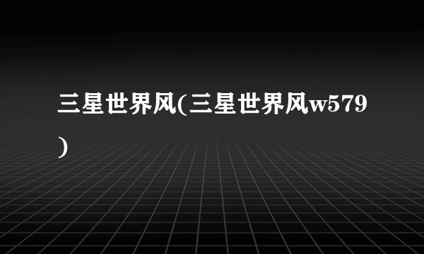 三星世界风(三星世界风w579)