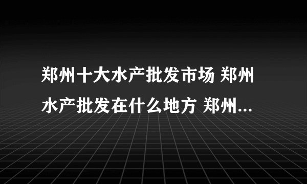 郑州十大水产批发市场 郑州水产批发在什么地方 郑州大型水产批发市场有哪些