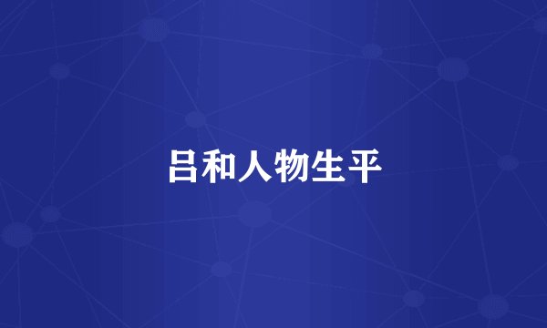 吕和人物生平