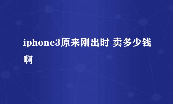 iphone3原来刚出时 卖多少钱啊