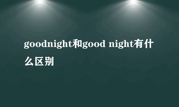 goodnight和good night有什么区别