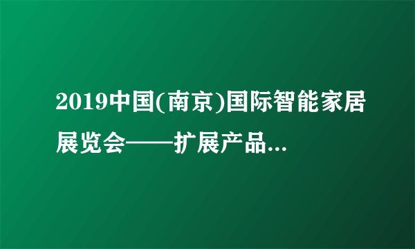 2019中国(南京)国际智能家居展览会——扩展产品领域，覆盖智能家居领域的各个层面