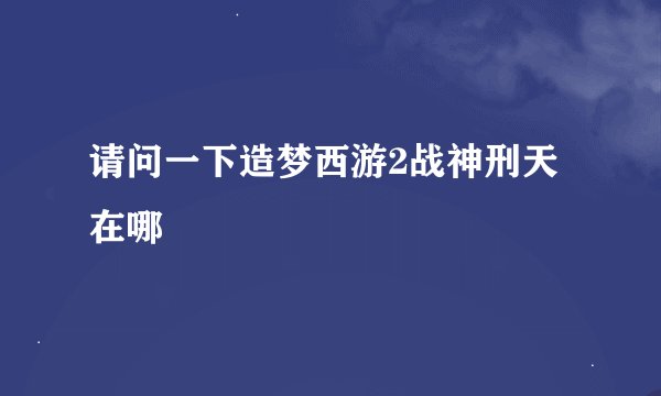 请问一下造梦西游2战神刑天在哪