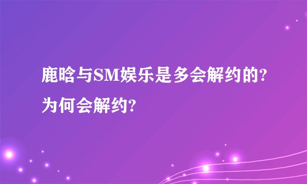 鹿晗与SM娱乐是多会解约的?为何会解约?