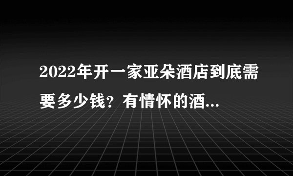 2022年开一家亚朵酒店到底需要多少钱?有情怀的酒店投资人必看!