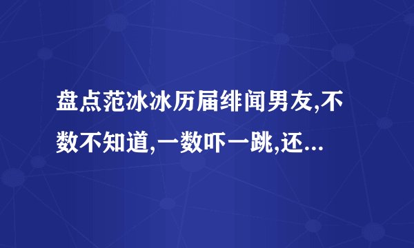 盘点范冰冰历届绯闻男友,不数不知道,一数吓一跳,还有他,他是谁?