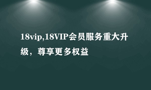 18vip,18VIP会员服务重大升级，尊享更多权益