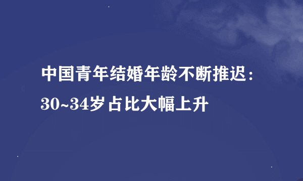 中国青年结婚年龄不断推迟：30~34岁占比大幅上升