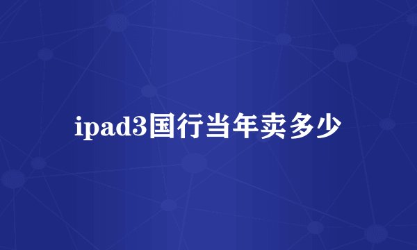 ipad3国行当年卖多少