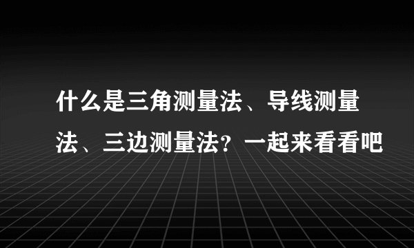 什么是三角测量法、导线测量法、三边测量法？一起来看看吧