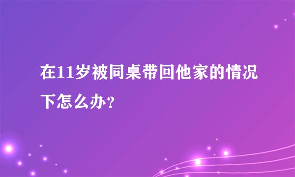 在11岁被同桌带回他家的情况下怎么办？