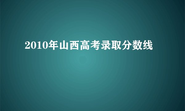 2010年山西高考录取分数线