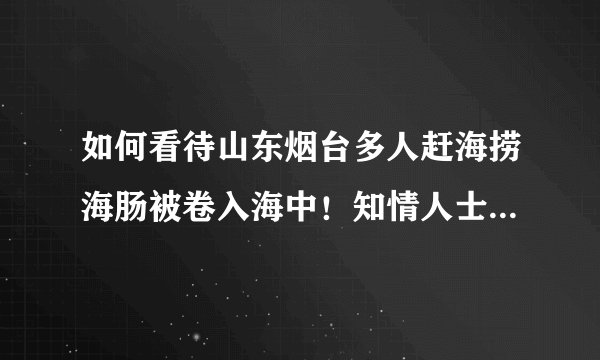 如何看待山东烟台多人赶海捞海肠被卷入海中！知情人士：运气好一天能捞2000多斤这件事？