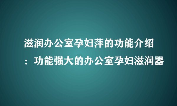 滋润办公室孕妇萍的功能介绍：功能强大的办公室孕妇滋润器