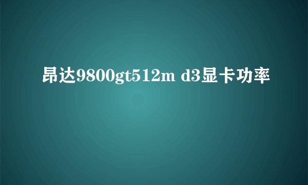 昂达9800gt512m d3显卡功率