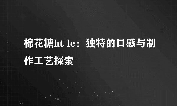 棉花糖ht le：独特的口感与制作工艺探索