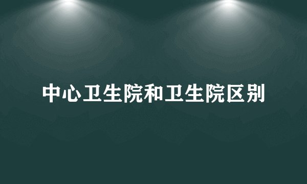 中心卫生院和卫生院区别
