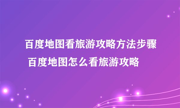 百度地图看旅游攻略方法步骤 百度地图怎么看旅游攻略