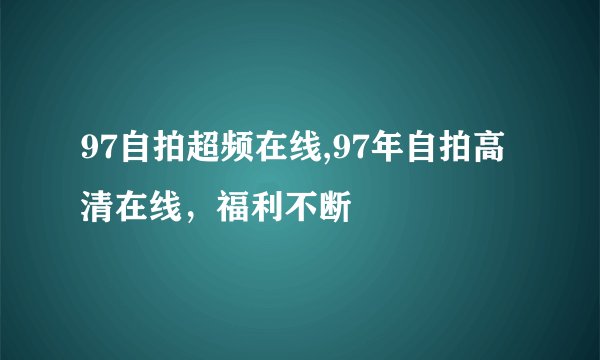 97自拍超频在线,97年自拍高清在线，福利不断