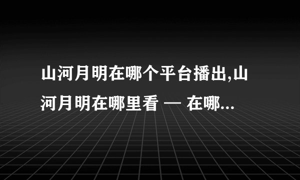 山河月明在哪个平台播出,山河月明在哪里看 — 在哪个平台播出山河月明？