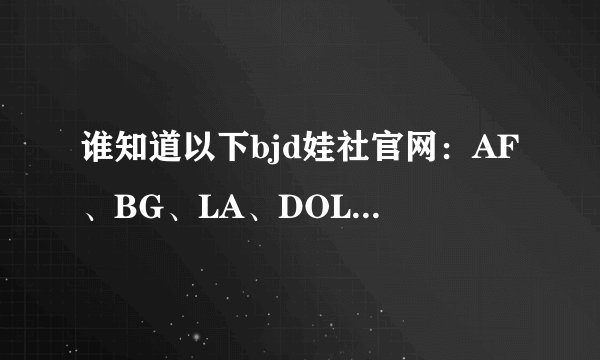 谁知道以下bjd娃社官网:AF、BG、LA、DOLLMORE、DOD、DOMADOLL、AE、LUTS。