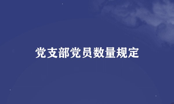 党支部党员数量规定