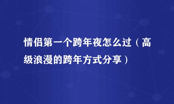 情侣第一个跨年夜怎么过（高级浪漫的跨年方式分享）