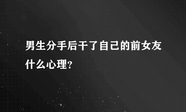 男生分手后干了自己的前女友什么心理？