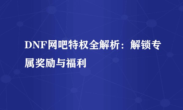 DNF网吧特权全解析：解锁专属奖励与福利