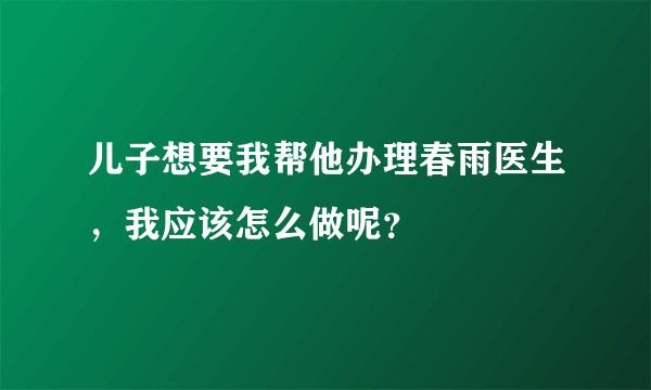 儿子想要我帮他办理春雨医生，我应该怎么做呢？
