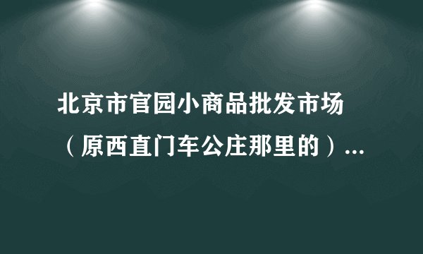 北京市官园小商品批发市场 (原西直门车公庄那里的)现在搬到哪里了?