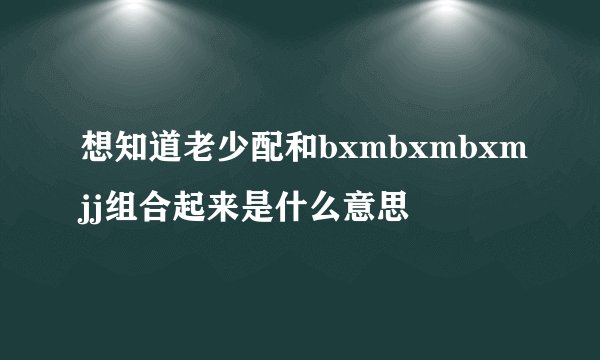 想知道老少配和bxmbxmbxmjj组合起来是什么意思