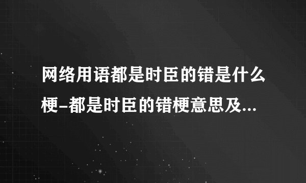 网络用语都是时臣的错是什么梗-都是时臣的错梗意思及出处分享